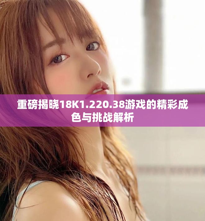 重磅揭晓18K1.220.38游戏的精彩成色与挑战解析