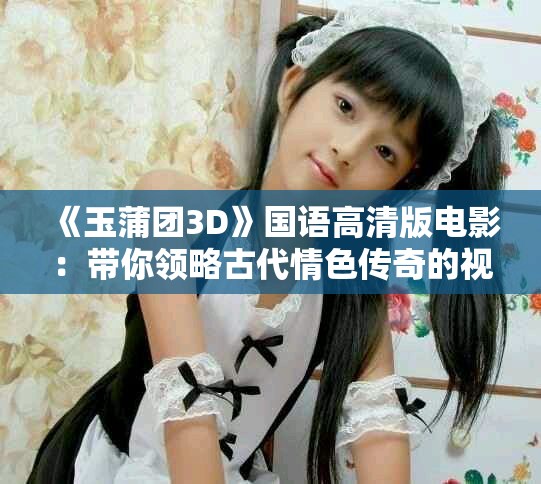 《玉蒲团3D》国语高清版电影：带你领略古代情色传奇的视觉盛宴