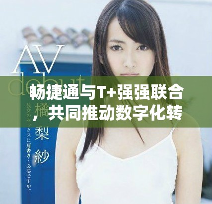 畅捷通与T+强强联合，共同推动数字化转型新进程