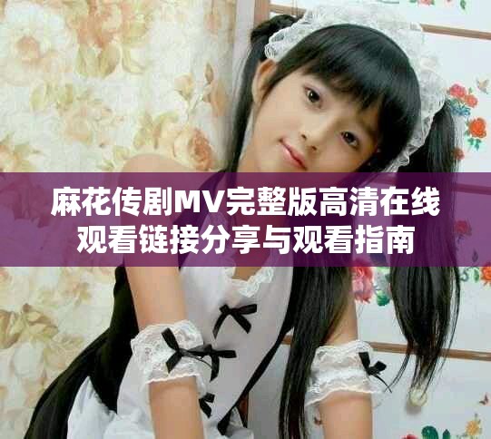 麻花传剧MV完整版高清在线观看链接分享与观看指南