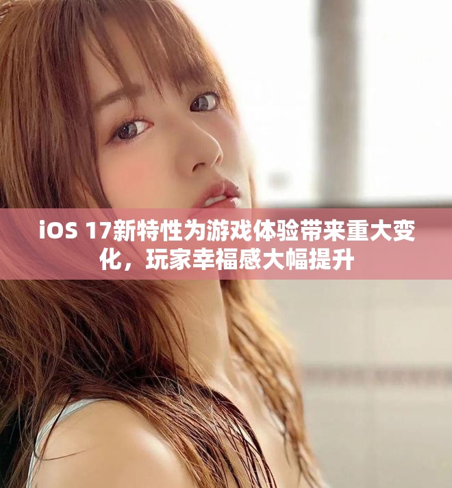 iOS 17新特性为游戏体验带来重大变化，玩家幸福感大幅提升