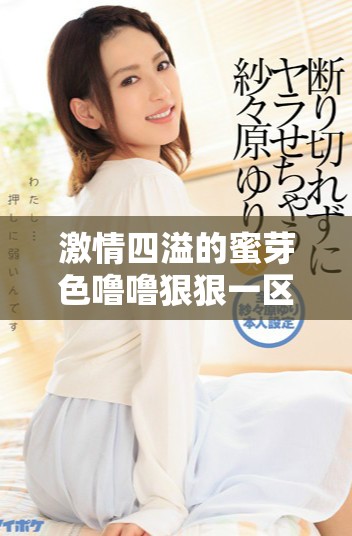 激情四溢的蜜芽色噜噜狠狠一区二区三区带来全新体验与惊喜