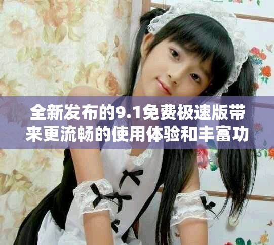 全新发布的9.1免费极速版带来更流畅的使用体验和丰富功能