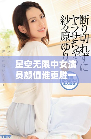 星空无限中女演员颜值谁更胜一筹精彩排名揭晓