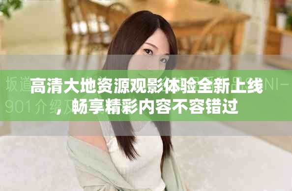 高清大地资源观影体验全新上线，畅享精彩内容不容错过