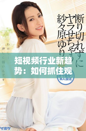 短视频行业新趋势：如何抓住观众的目光与心灵