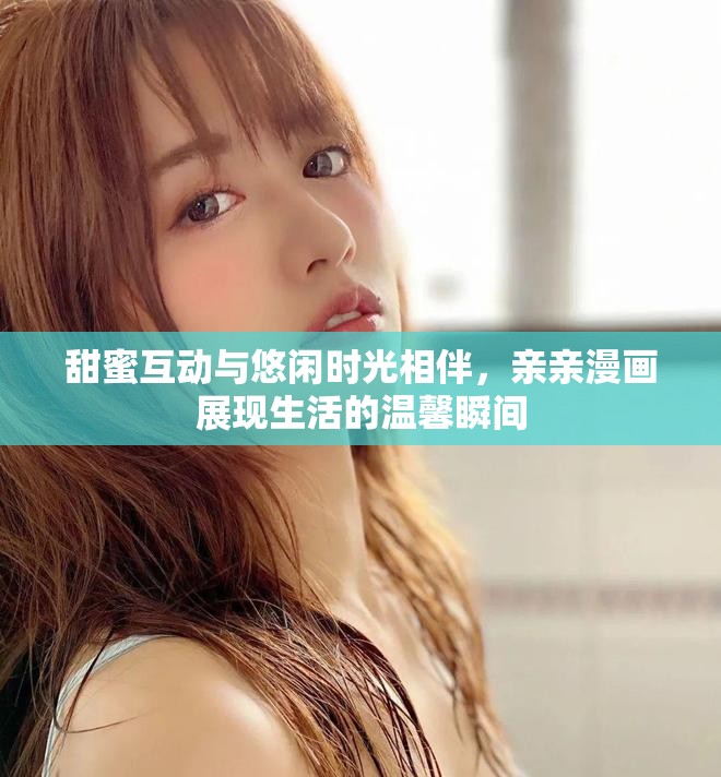 甜蜜互动与悠闲时光相伴，亲亲漫画展现生活的温馨瞬间