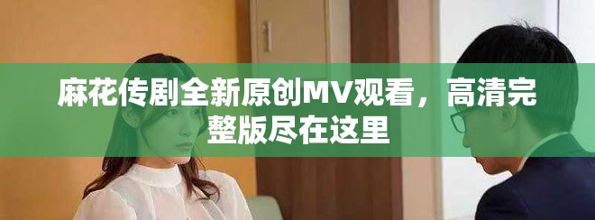 麻花传剧全新原创MV观看，高清完整版尽在这里