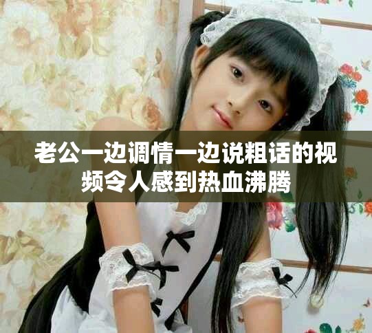 老公一边调情一边说粗话的视频令人感到热血沸腾