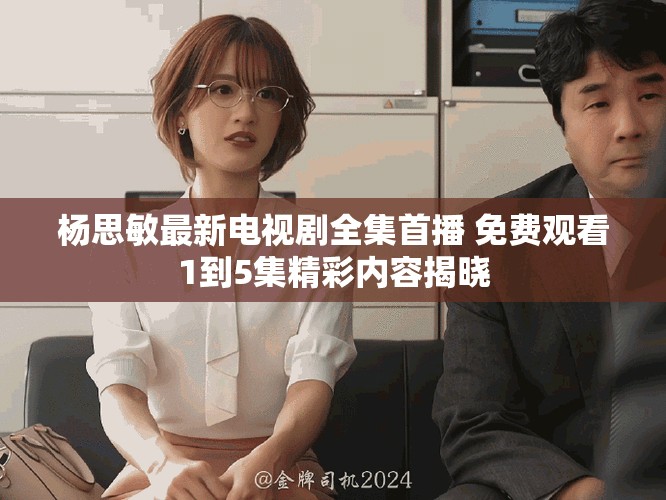 杨思敏最新电视剧全集首播 免费观看1到5集精彩内容揭晓