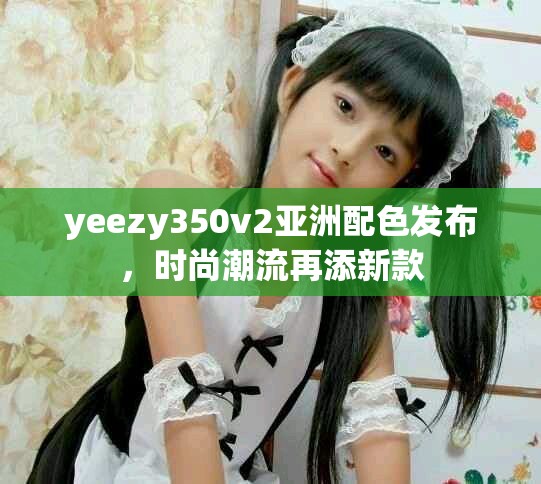 yeezy350v2亚洲配色发布，时尚潮流再添新款