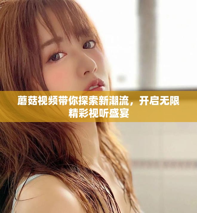 蘑菇视频带你探索新潮流，开启无限精彩视听盛宴