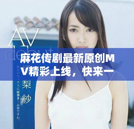 麻花传剧最新原创MV精彩上线，快来一起欣赏吧