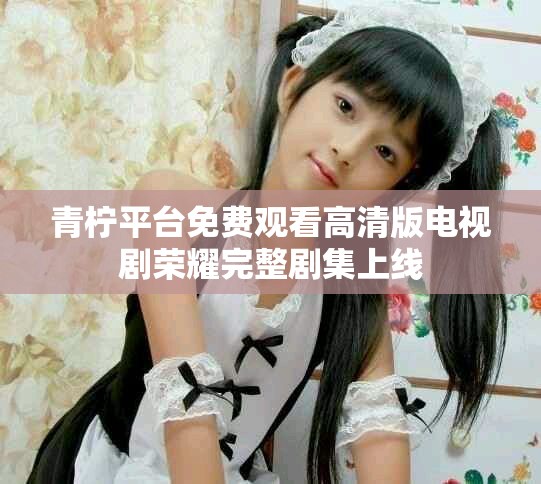 青柠平台免费观看高清版电视剧荣耀完整剧集上线