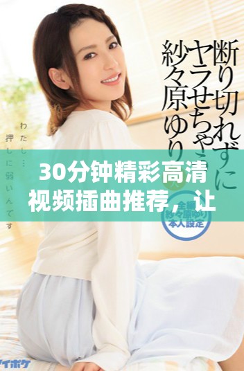 30分钟精彩高清视频插曲推荐，让你享受音乐魅力与视听盛宴