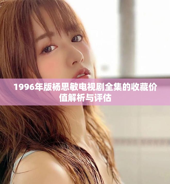 1996年版杨思敏电视剧全集的收藏价值解析与评估