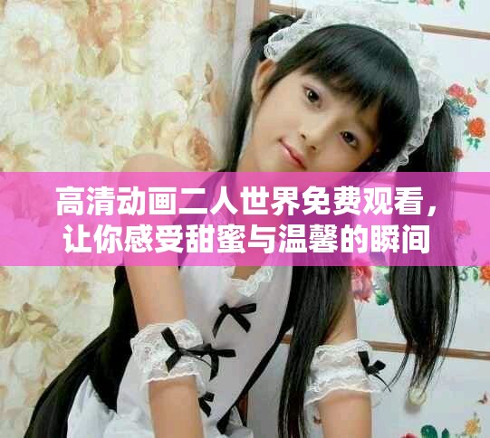 高清动画二人世界免费观看，让你感受甜蜜与温馨的瞬间
