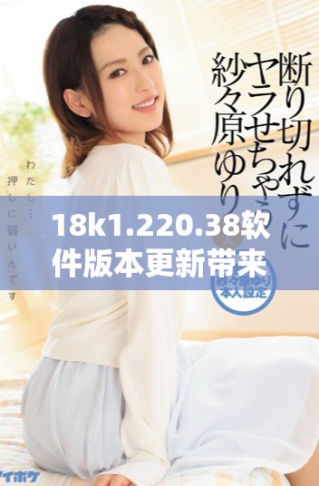 18k1.220.38软件版本更新带来了哪些重要改进与功能升级