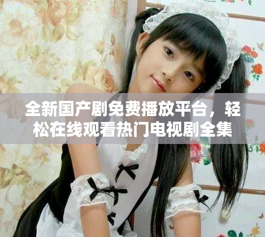 全新国产剧免费播放平台，轻松在线观看热门电视剧全集