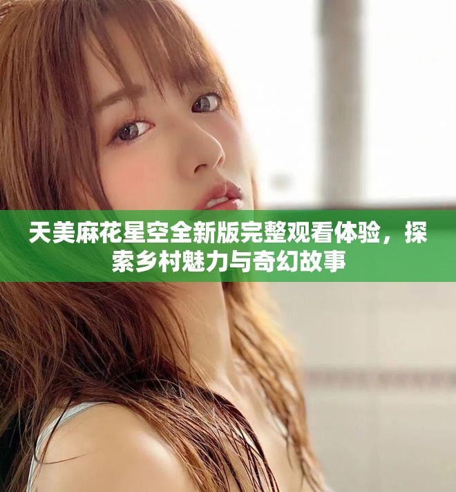 天美麻花星空全新版完整观看体验，探索乡村魅力与奇幻故事