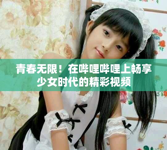 青春无限！在哔哩哔哩上畅享少女时代的精彩视频