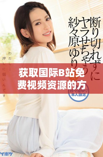 获取国际B站免费视频资源的方法与MBA智库下载技巧解析
