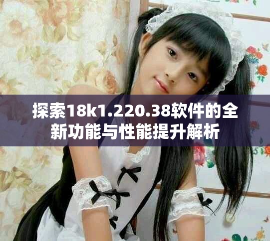 探索18k1.220.38软件的全新功能与性能提升解析