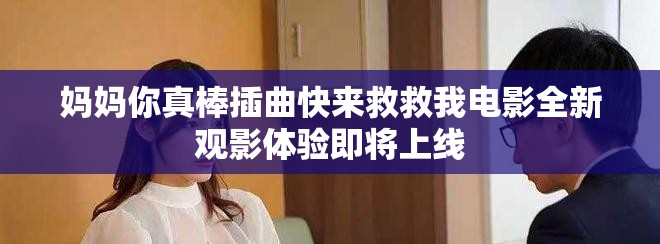 妈妈你真棒插曲快来救救我电影全新观影体验即将上线