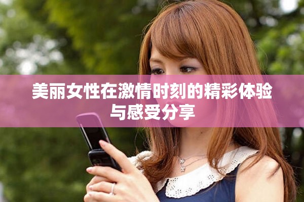 美丽女性在激情时刻的精彩体验与感受分享