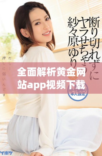 全面解析黄金网站app视频下载的所有精彩资源与使用技巧