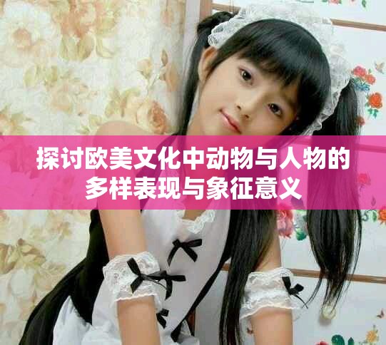 探讨欧美文化中动物与人物的多样表现与象征意义