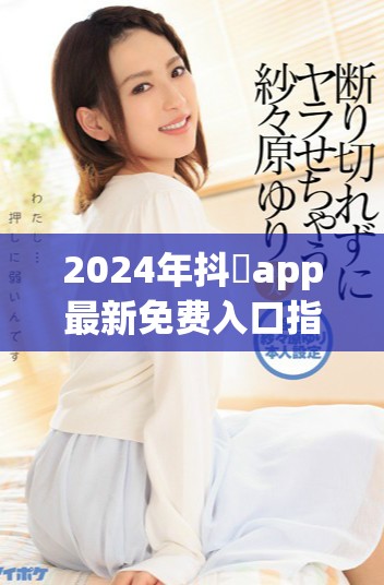 2024年抖抈app最新免费入口指南，轻松畅享精彩内容