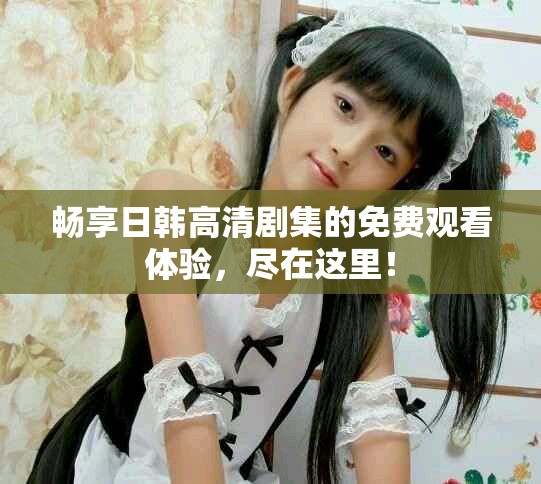 畅享日韩高清剧集的免费观看体验，尽在这里！
