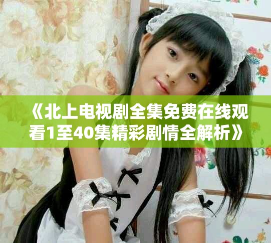 《北上电视剧全集免费在线观看1至40集精彩剧情全解析》