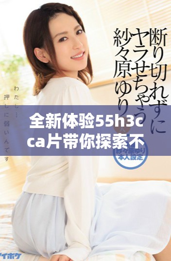 全新体验55h3cca片带你探索不可思议的视听盛宴