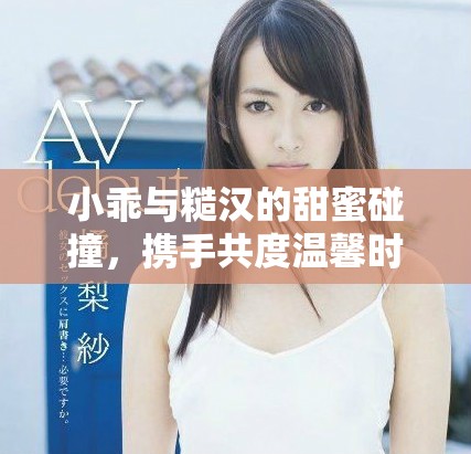 小乖与糙汉的甜蜜碰撞，携手共度温馨时光的爱情故事