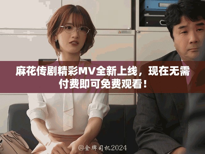 麻花传剧精彩MV全新上线，现在无需付费即可免费观看！