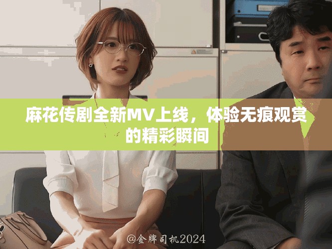 麻花传剧全新MV上线，体验无痕观赏的精彩瞬间