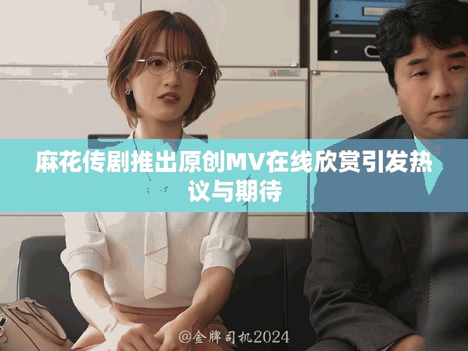 麻花传剧推出原创MV在线欣赏引发热议与期待