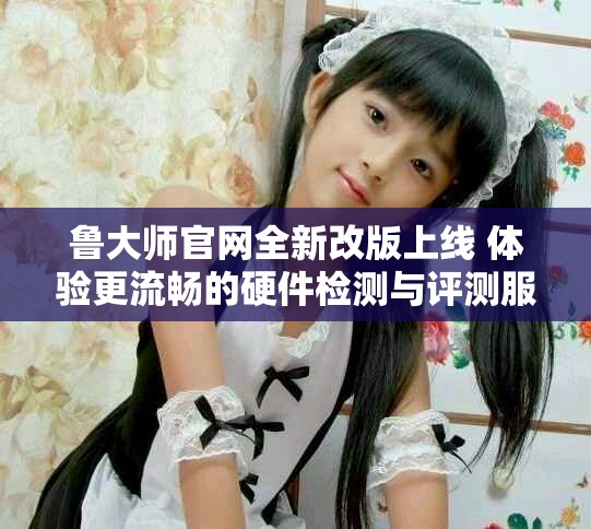 鲁大师官网全新改版上线 体验更流畅的硬件检测与评测服务