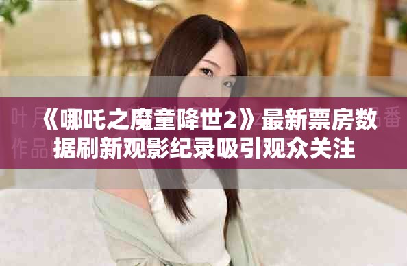 《哪吒之魔童降世2》最新票房数据刷新观影纪录吸引观众关注