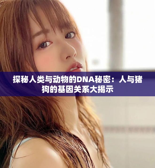 探秘人类与动物的DNA秘密：人与猪狗的基因关系大揭示