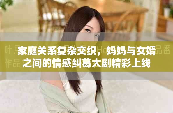 家庭关系复杂交织，妈妈与女婿之间的情感纠葛大剧精彩上线