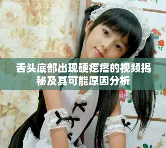 舌头底部出现硬疙瘩的视频揭秘及其可能原因分析