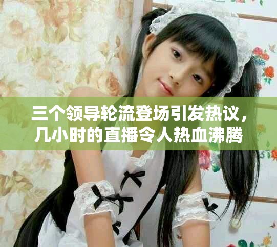 三个领导轮流登场引发热议，几小时的直播令人热血沸腾
