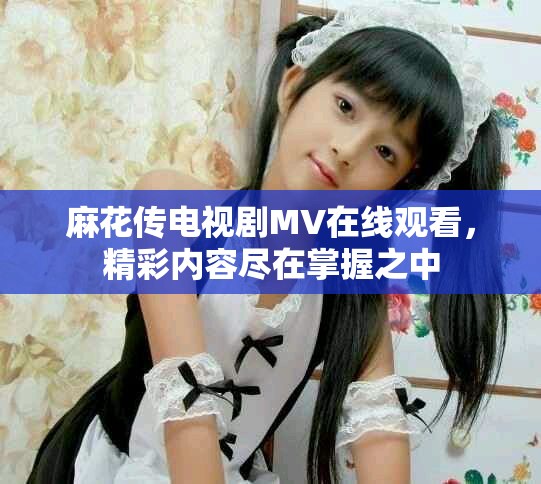 麻花传电视剧MV在线观看，精彩内容尽在掌握之中
