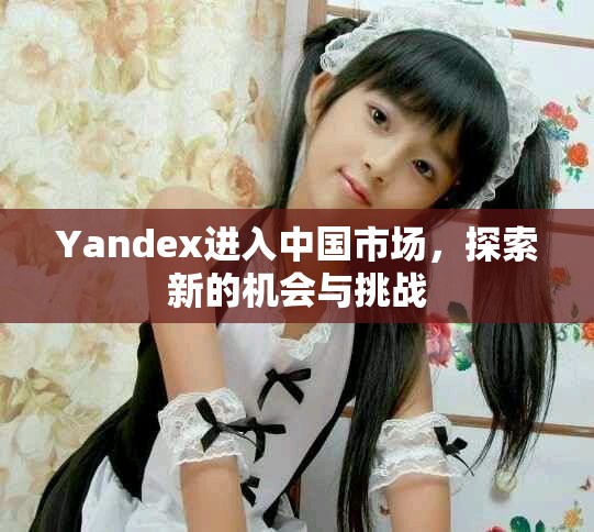 Yandex进入中国市场，探索新的机会与挑战