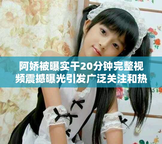 阿娇被曝实干20分钟完整视频震撼曝光引发广泛关注和热议