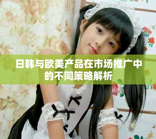 日韩与欧美产品在市场推广中的不同策略解析