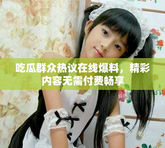 吃瓜群众热议在线爆料，精彩内容无需付费畅享